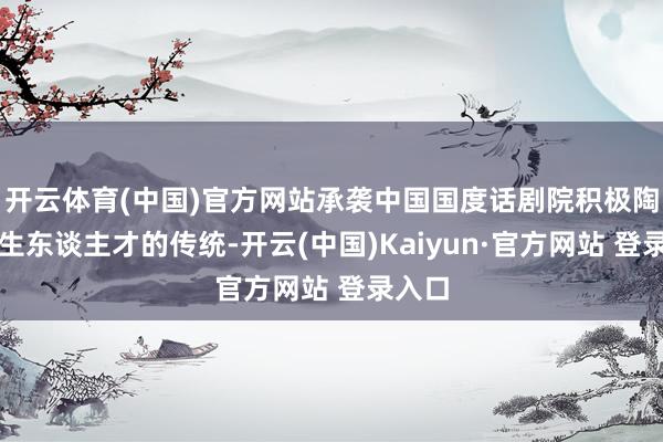 开云体育(中国)官方网站承袭中国国度话剧院积极陶冶后生东谈主才的传统-开云(中国)Kaiyun·官方网站 登录入口