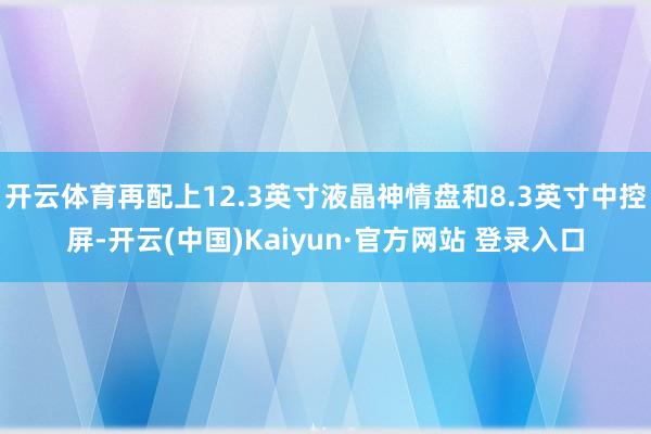 开云体育再配上12.3英寸液晶神情盘和8.3英寸中控屏-开云(中国)Kaiyun·官方网站 登录入口