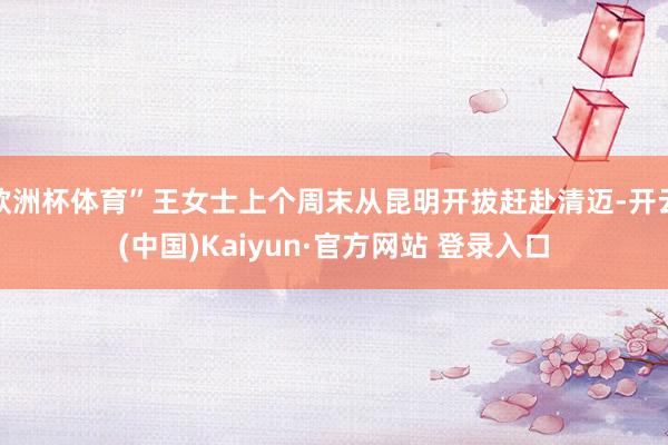 欧洲杯体育”王女士上个周末从昆明开拔赶赴清迈-开云(中国)Kaiyun·官方网站 登录入口