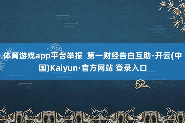 体育游戏app平台举报  第一财经告白互助-开云(中国)Kaiyun·官方网站 登录入口