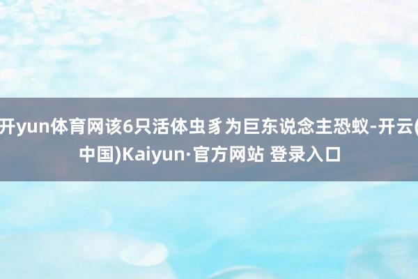 开yun体育网该6只活体虫豸为巨东说念主恐蚁-开云(中国)Kaiyun·官方网站 登录入口