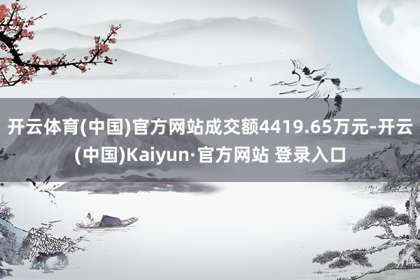 开云体育(中国)官方网站成交额4419.65万元-开云(中国)Kaiyun·官方网站 登录入口