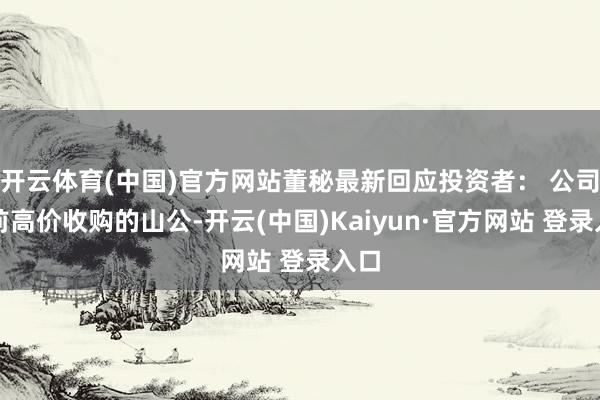 开云体育(中国)官方网站董秘最新回应投资者： 公司之前高价收购的山公-开云(中国)Kaiyun·官方网站 登录入口