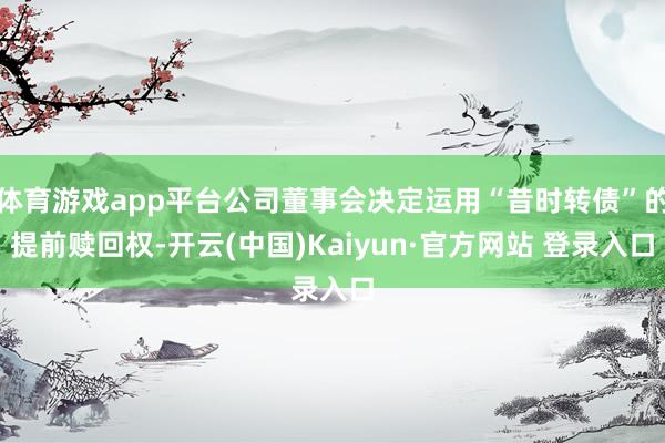 体育游戏app平台公司董事会决定运用“昔时转债”的提前赎回权-开云(中国)Kaiyun·官方网站 登录入口