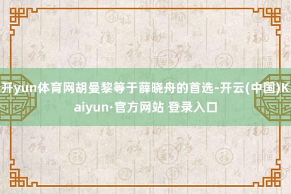 开yun体育网胡曼黎等于薛晓舟的首选-开云(中国)Kaiyun·官方网站 登录入口