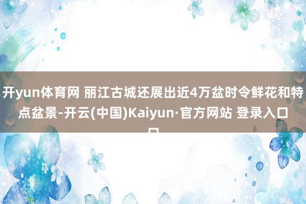 开yun体育网 丽江古城还展出近4万盆时令鲜花和特点盆景-开云(中国)Kaiyun·官方网站 登录入口