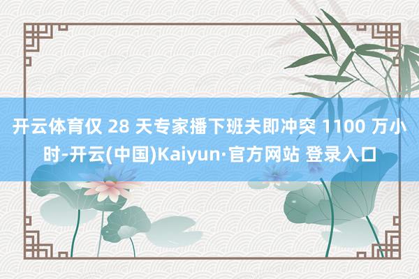开云体育仅 28 天专家播下班夫即冲突 1100 万小时-开云(中国)Kaiyun·官方网站 登录入口