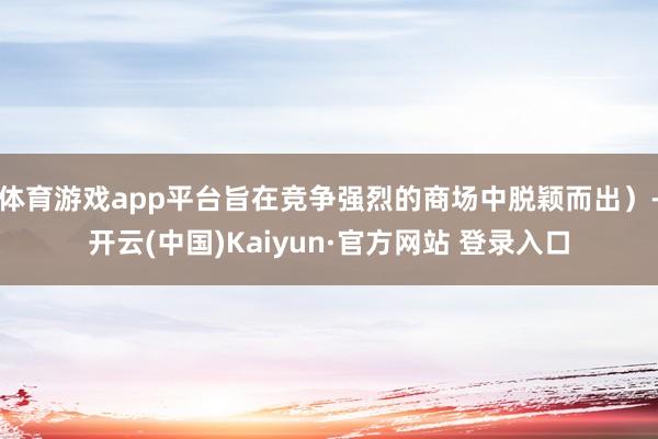 体育游戏app平台旨在竞争强烈的商场中脱颖而出）-开云(中国)Kaiyun·官方网站 登录入口