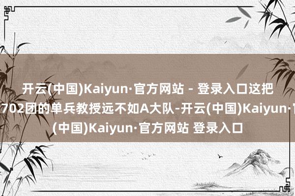 开云(中国)Kaiyun·官方网站 - 登录入口这把刺刀又变相导致了702团的单兵教授远不如A大队-开云(中国)Kaiyun·官方网站 登录入口