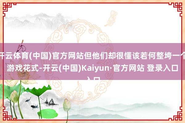 开云体育(中国)官方网站但他们却很懂该若何整垮一个游戏花式-开云(中国)Kaiyun·官方网站 登录入口