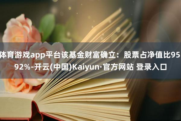 体育游戏app平台该基金财富确立：股票占净值比95.92%-开云(中国)Kaiyun·官方网站 登录入口
