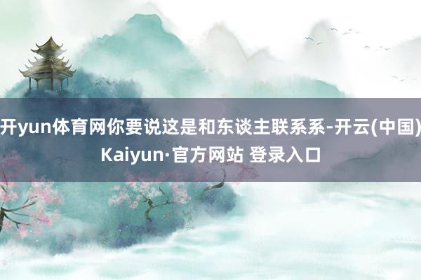 开yun体育网你要说这是和东谈主联系系-开云(中国)Kaiyun·官方网站 登录入口