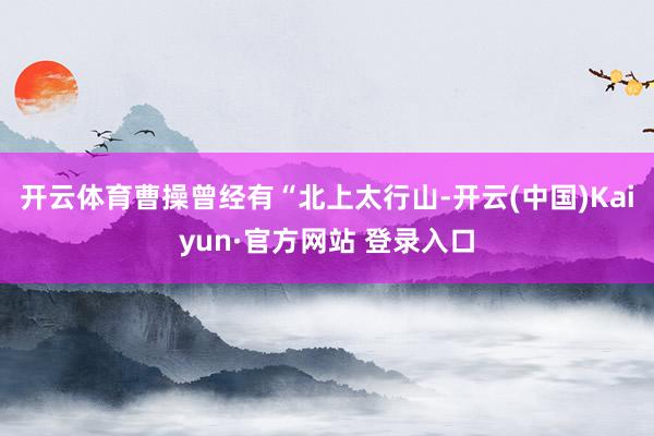 开云体育曹操曾经有“北上太行山-开云(中国)Kaiyun·官方网站 登录入口