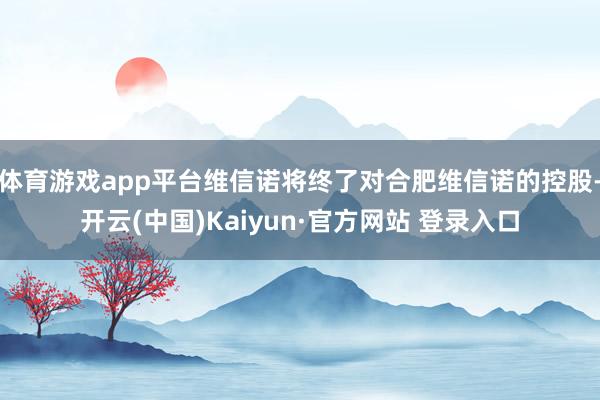 体育游戏app平台维信诺将终了对合肥维信诺的控股-开云(中国)Kaiyun·官方网站 登录入口