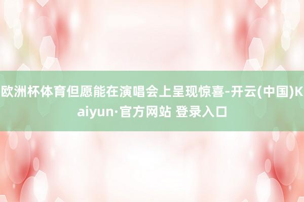欧洲杯体育但愿能在演唱会上呈现惊喜-开云(中国)Kaiyun·官方网站 登录入口
