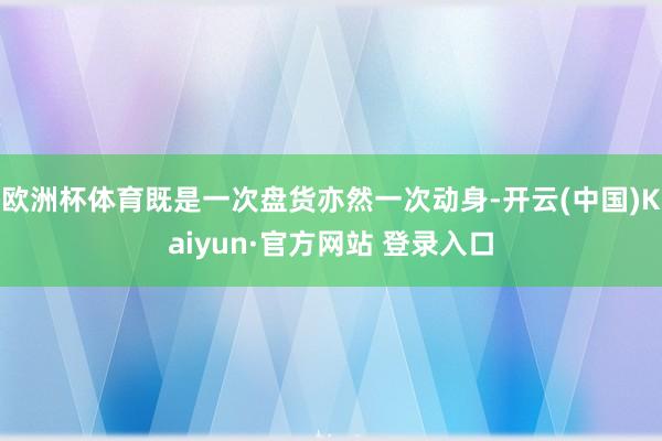 欧洲杯体育既是一次盘货亦然一次动身-开云(中国)Kaiyun·官方网站 登录入口