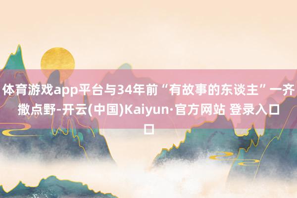 体育游戏app平台与34年前“有故事的东谈主”一齐撒点野-开云(中国)Kaiyun·官方网站 登录入口