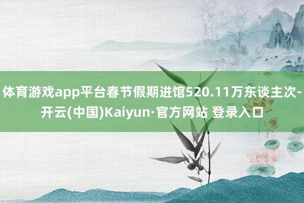 体育游戏app平台春节假期进馆520.11万东谈主次-开云(中国)Kaiyun·官方网站 登录入口