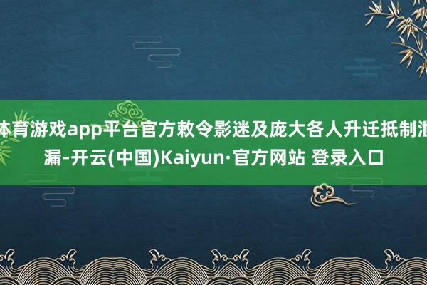 体育游戏app平台官方敕令影迷及庞大各人升迁抵制泄漏-开云(中国)Kaiyun·官方网站 登录入口