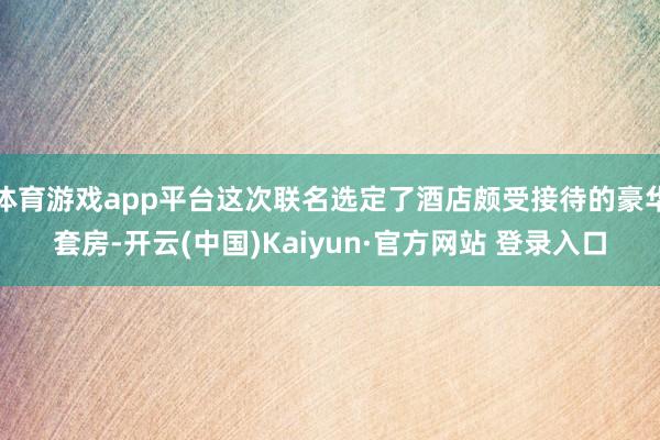 体育游戏app平台这次联名选定了酒店颇受接待的豪华套房-开云(中国)Kaiyun·官方网站 登录入口