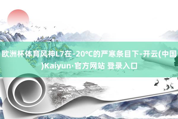 欧洲杯体育风神L7在-20℃的严寒条目下-开云(中国)Kaiyun·官方网站 登录入口
