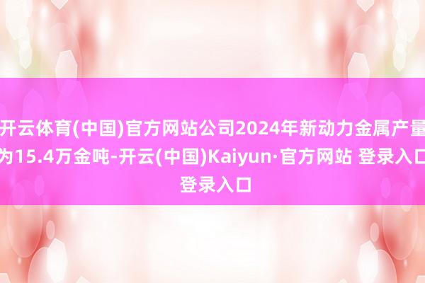 开云体育(中国)官方网站公司2024年新动力金属产量为15.4万金吨-开云(中国)Kaiyun·官方网站 登录入口