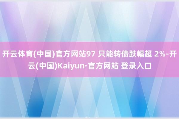 开云体育(中国)官方网站97 只能转债跌幅超 2%-开云(中国)Kaiyun·官方网站 登录入口
