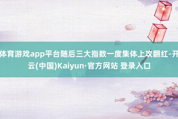 体育游戏app平台随后三大指数一度集体上攻翻红-开云(中国)Kaiyun·官方网站 登录入口