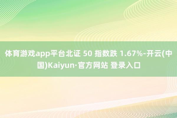 体育游戏app平台北证 50 指数跌 1.67%-开云(中国)Kaiyun·官方网站 登录入口