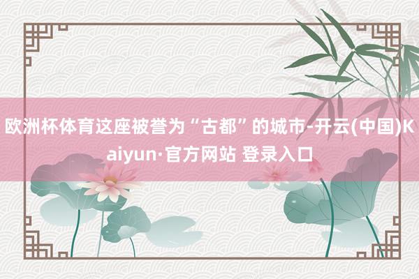 欧洲杯体育这座被誉为“古都”的城市-开云(中国)Kaiyun·官方网站 登录入口