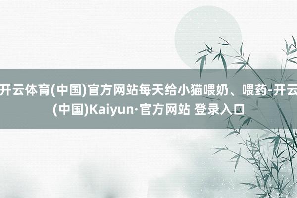 开云体育(中国)官方网站每天给小猫喂奶、喂药-开云(中国)Kaiyun·官方网站 登录入口