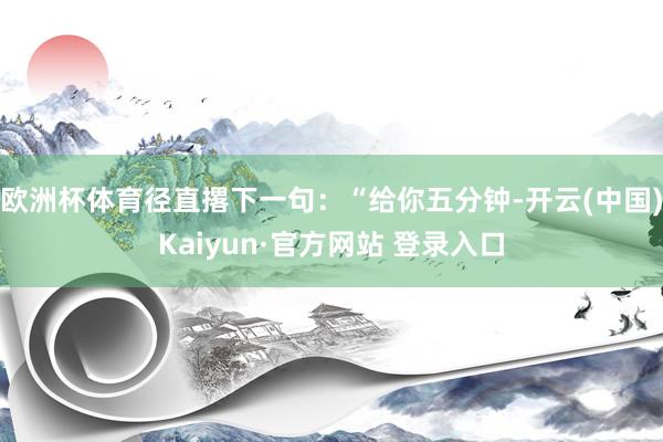 欧洲杯体育径直撂下一句：“给你五分钟-开云(中国)Kaiyun·官方网站 登录入口