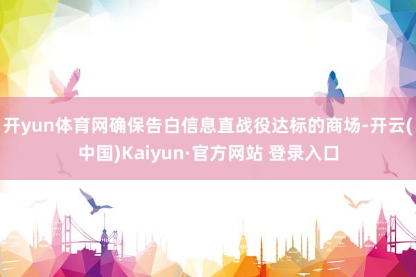 开yun体育网确保告白信息直战役达标的商场-开云(中国)Kaiyun·官方网站 登录入口