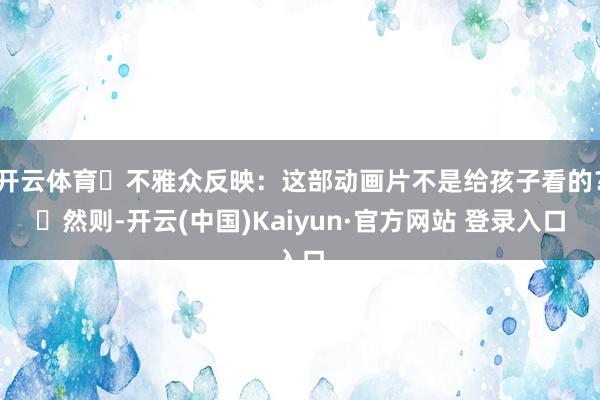 开云体育‌不雅众反映：这部动画片不是给孩子看的？‌然则-开云(中国)Kaiyun·官方网站 登录入口