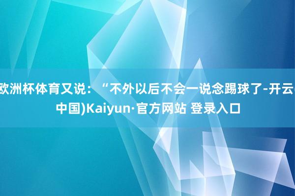 欧洲杯体育又说：“不外以后不会一说念踢球了-开云(中国)Kaiyun·官方网站 登录入口