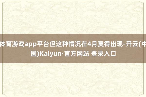 体育游戏app平台但这种情况在4月莫得出现-开云(中国)Kaiyun·官方网站 登录入口
