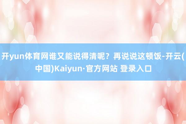 开yun体育网谁又能说得清呢？再说说这顿饭-开云(中国)Kaiyun·官方网站 登录入口