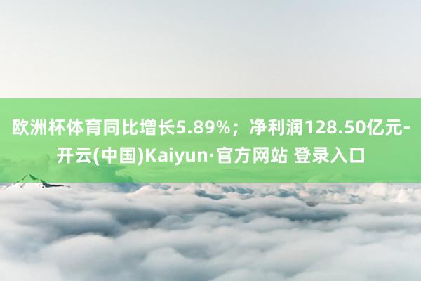 欧洲杯体育同比增长5.89%；净利润128.50亿元-开云(中国)Kaiyun·官方网站 登录入口