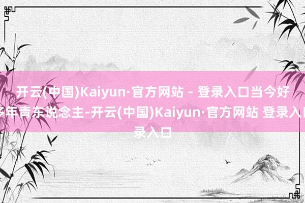 开云(中国)Kaiyun·官方网站 - 登录入口当今好多年青东说念主-开云(中国)Kaiyun·官方网站 登录入口