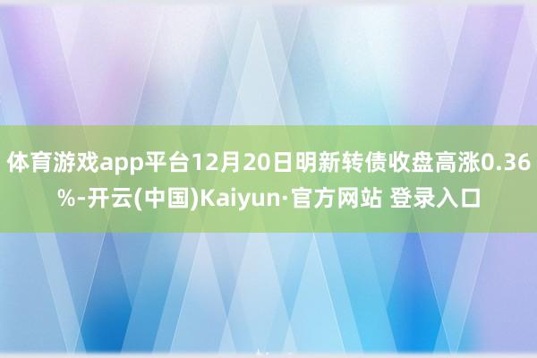 体育游戏app平台12月20日明新转债收盘高涨0.36%-开云(中国)Kaiyun·官方网站 登录入口