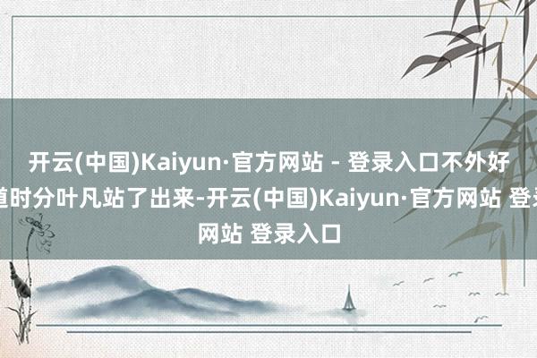 开云(中国)Kaiyun·官方网站 - 登录入口不外好在要道时分叶凡站了出来-开云(中国)Kaiyun·官方网站 登录入口