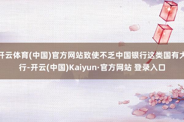 开云体育(中国)官方网站致使不乏中国银行这类国有大行-开云(中国)Kaiyun·官方网站 登录入口