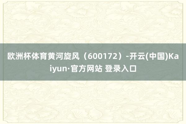 欧洲杯体育　　黄河旋风（600172）-开云(中国)Kaiyun·官方网站 登录入口