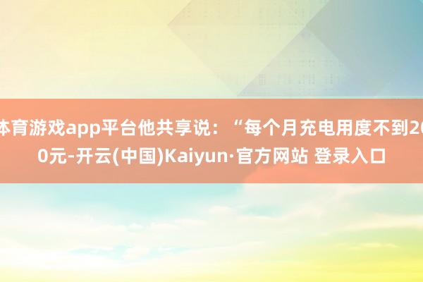 体育游戏app平台他共享说：“每个月充电用度不到200元-开云(中国)Kaiyun·官方网站 登录入口