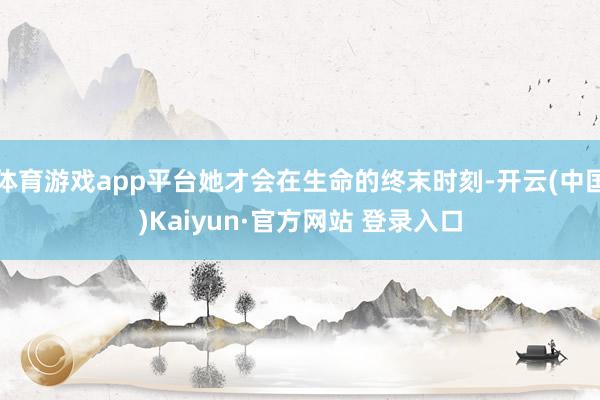 体育游戏app平台她才会在生命的终末时刻-开云(中国)Kaiyun·官方网站 登录入口