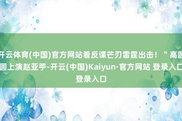 开云体育(中国)官方网站看反谍芒刃雷霆出击！＂高圆圆上演赵亚苧-开云(中国)Kaiyun·官方网站 登录入口