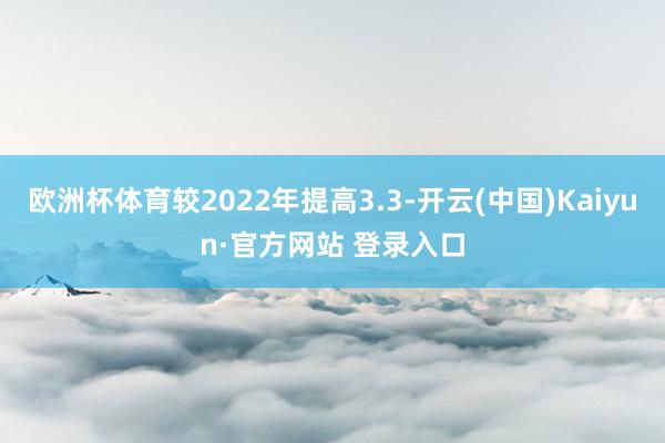 欧洲杯体育较2022年提高3.3-开云(中国)Kaiyun·官方网站 登录入口