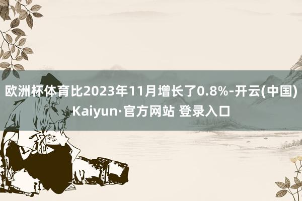 欧洲杯体育比2023年11月增长了0.8%-开云(中国)Kaiyun·官方网站 登录入口