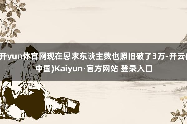 开yun体育网现在恳求东谈主数也照旧破了3万-开云(中国)Kaiyun·官方网站 登录入口