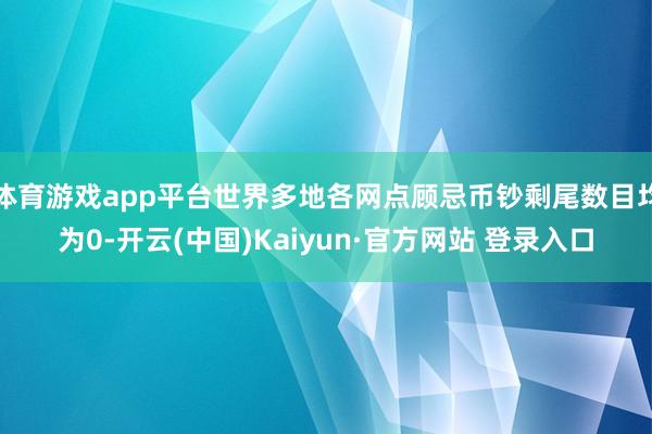 体育游戏app平台世界多地各网点顾忌币钞剩尾数目均为0-开云(中国)Kaiyun·官方网站 登录入口